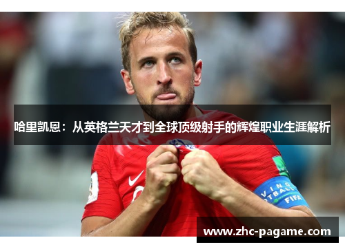 哈里凯恩:从英格兰天才到全球顶级射手的辉煌职业生涯解析 哈里凯恩:从英格兰天才到全球顶级射手的辉煌职业生涯解析