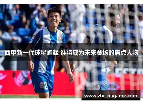 西甲新一代球星崛起 谁将成为未来赛场的焦点人物 西甲新一代球星崛起 谁将成为未来赛场的焦点人物