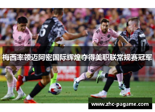 梅西率领迈阿密国际辉煌夺得美职联常规赛冠军