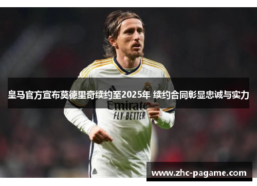 皇马官方宣布莫德里奇续约至2025年 续约合同彰显忠诚与实力
